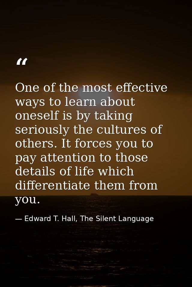 One of the most effective ways to learn about oneself is by taking seriously the cultures of others. It forces you to pa — Edward T. Hall, The Silent Language
