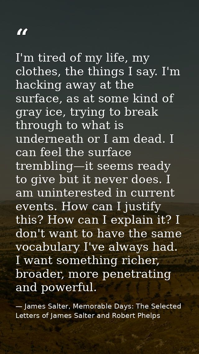 I'm tired of my life, my clothes, the things I say. I'm hacking away at the surface, as at some kind of gray ice, trying — James Salter, Memorable Days: The Selected Letters of James Salter and Robert Phelps