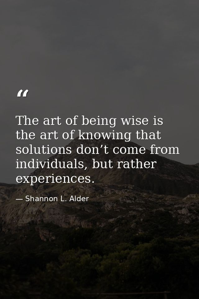 The art of being wise is the art of knowing that solutions don’t come from individuals, but rather experiences. — Shannon L. Alder