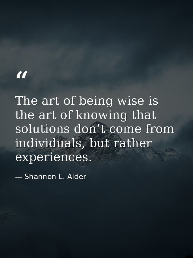 The art of being wise is the art of knowing that solutions don’t come from individuals, but rather experiences. — Shannon L. Alder