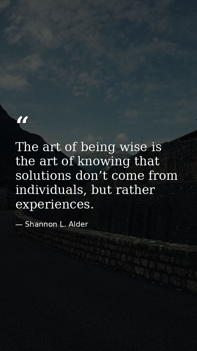 The art of being wise is the art of knowing that solutions don’t come from individuals, but rather experiences. — Shannon L. Alder