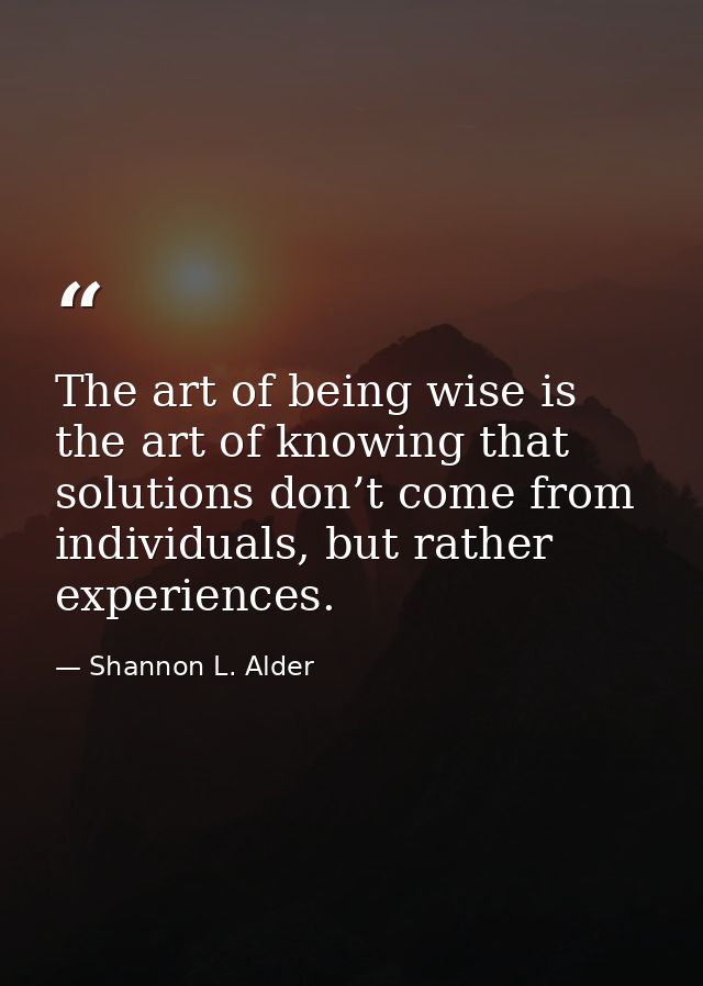 The art of being wise is the art of knowing that solutions don’t come from individuals, but rather experiences. — Shannon L. Alder