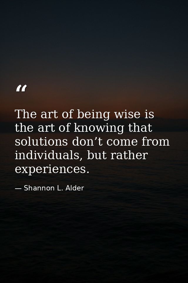 The art of being wise is the art of knowing that solutions don’t come from individuals, but rather experiences. — Shannon L. Alder
