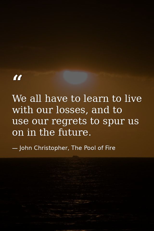 We all have to learn to live with our losses, and to use our regrets to spur us on in the future. — John Christopher, The Pool of Fire