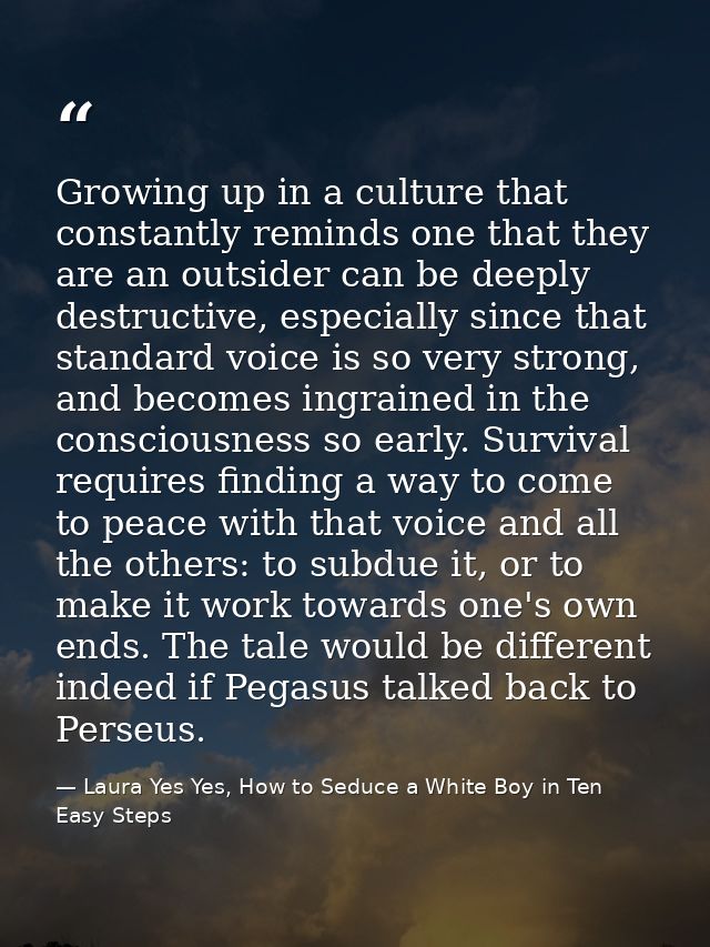 Growing up in a culture that constantly reminds one that they are an outsider can be deeply destructive, especially sinc — Laura Yes Yes, How to Seduce a White Boy in Ten Easy Steps