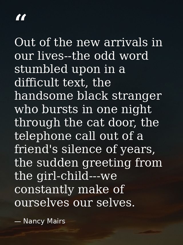 Out of the new arrivals in our lives--the odd word stumbled upon in a difficult text, the handsome black stranger who bu — Nancy Mairs