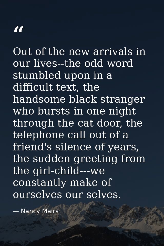 Out of the new arrivals in our lives--the odd word stumbled upon in a difficult text, the handsome black stranger who bu — Nancy Mairs