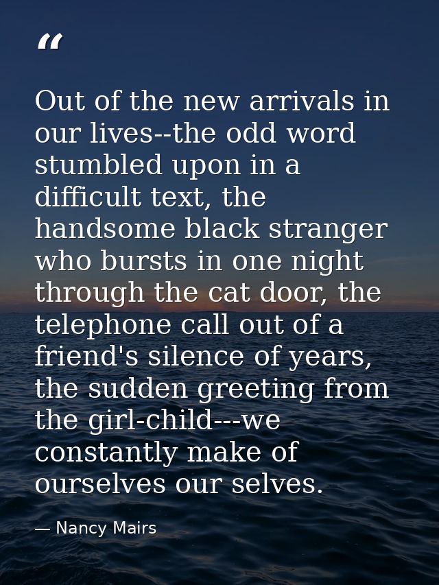 Out of the new arrivals in our lives--the odd word stumbled upon in a difficult text, the handsome black stranger who bu — Nancy Mairs