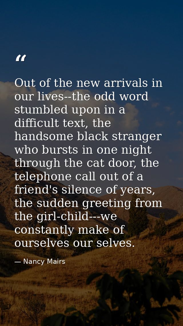 Out of the new arrivals in our lives--the odd word stumbled upon in a difficult text, the handsome black stranger who bu — Nancy Mairs