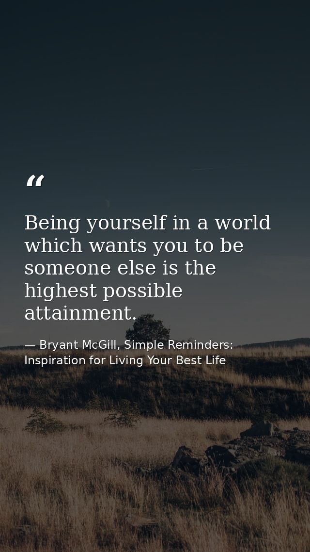 Being yourself in a world which wants you to be someone else is the highest possible attainment. — Bryant McGill, Simple Reminders: Inspiration for Living Your Best Life