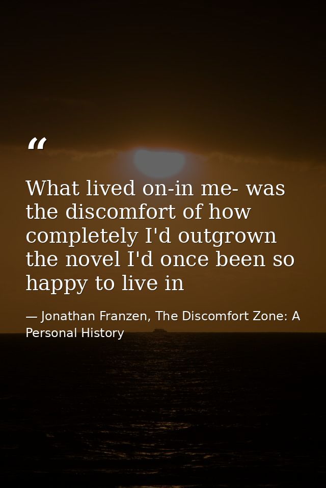 What lived on-in me- was the discomfort of how completely I'd outgrown the novel I'd once been so happy to live in — Jonathan Franzen, The Discomfort Zone: A Personal History