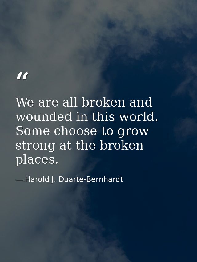 We are all broken and wounded in this world. Some choose to grow strong at the broken places. — Harold J. Duarte-Bernhardt