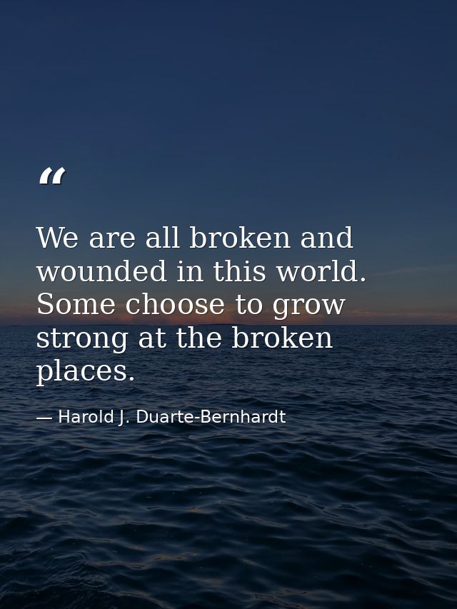 We are all broken and wounded in this world. Some choose to grow strong at the broken places. — Harold J. Duarte-Bernhardt