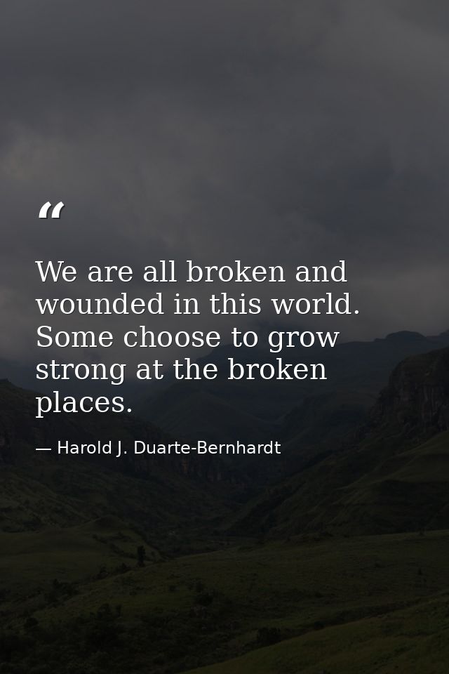 We are all broken and wounded in this world. Some choose to grow strong at the broken places. — Harold J. Duarte-Bernhardt