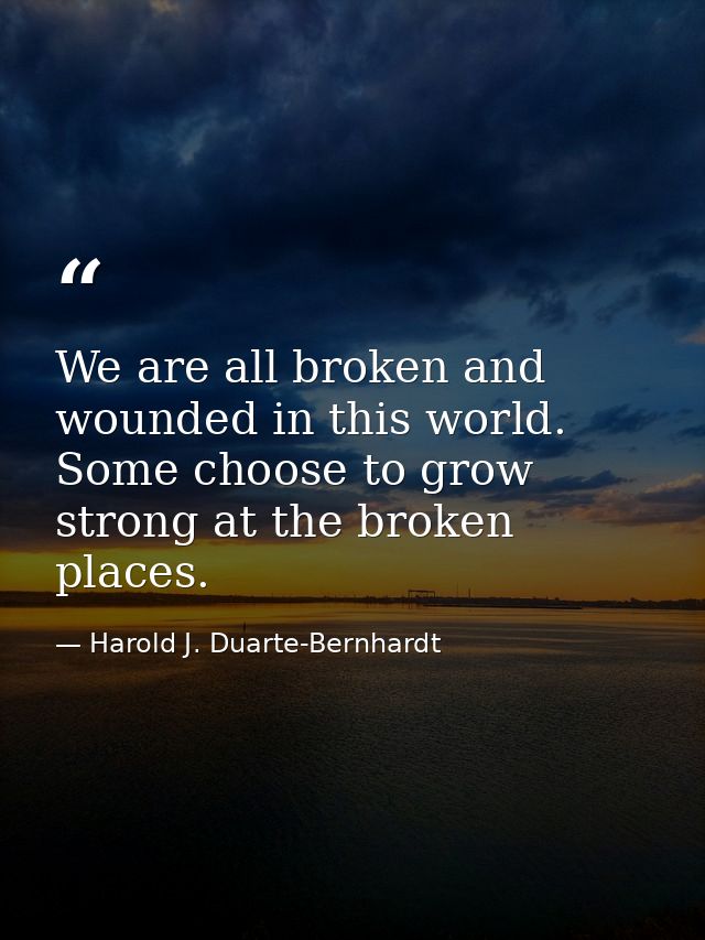 We are all broken and wounded in this world. Some choose to grow strong at the broken places. — Harold J. Duarte-Bernhardt