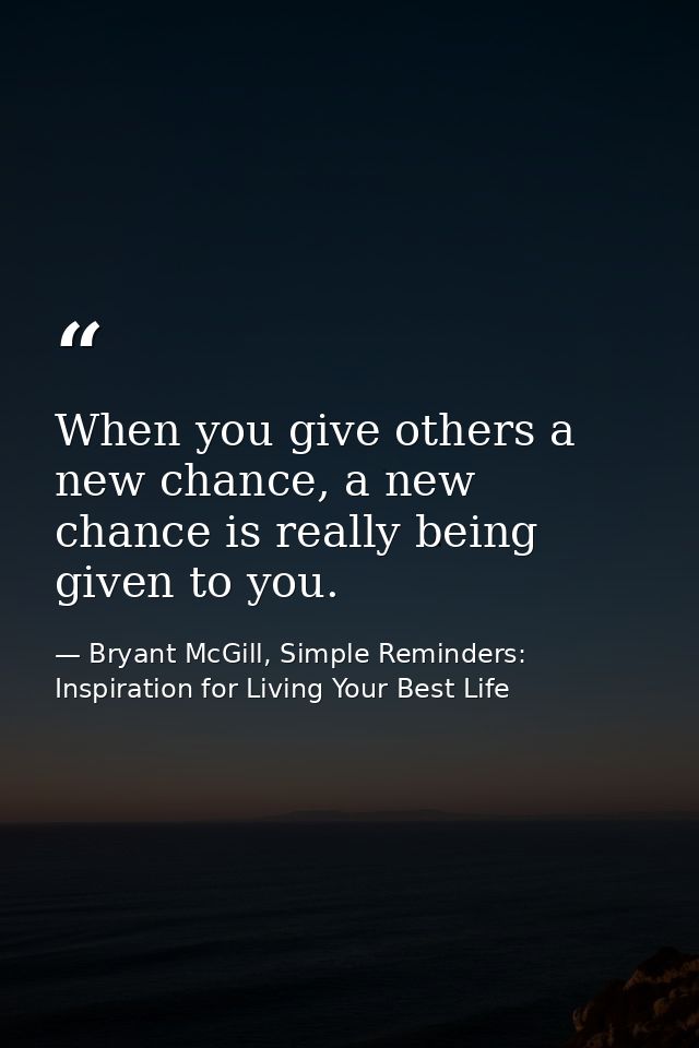 When you give others a new chance, a new chance is really being given to you. — Bryant McGill, Simple Reminders: Inspiration for Living Your Best Life