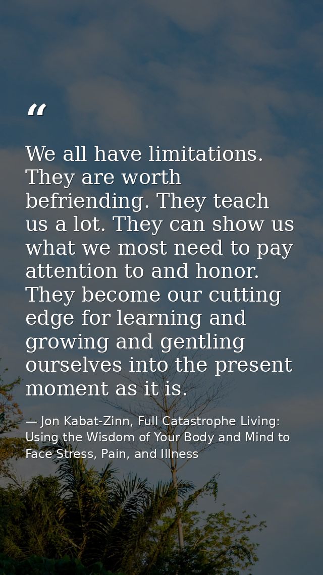 We all have limitations. They are worth befriending. They teach us a lot. They can show us what we most need to pay atte — Jon Kabat-Zinn, Full Catastrophe Living: Using the Wisdom of Your Body and Mind to Face Stress, Pain, and Illness