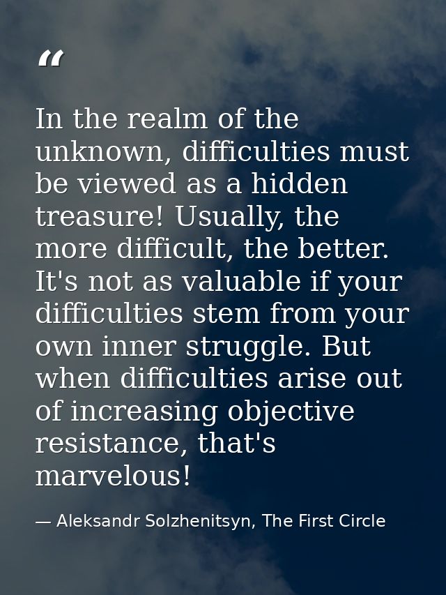 In the realm of the unknown, difficulties must be viewed as a hidden treasure! Usually, the more difficult, the better.  — Aleksandr Solzhenitsyn, The First Circle