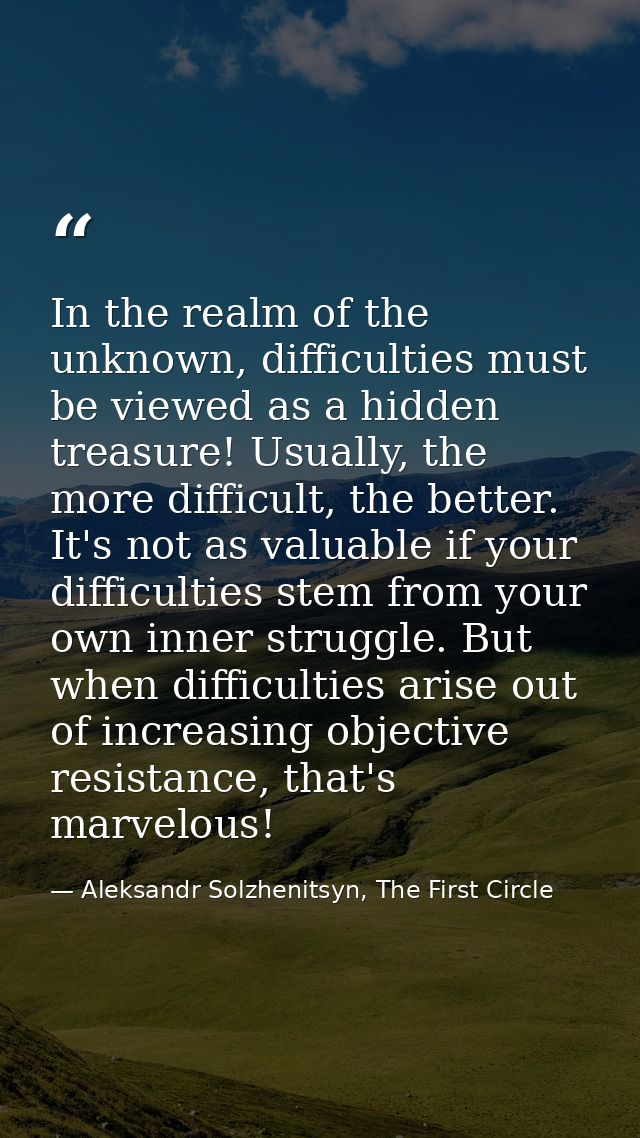 In the realm of the unknown, difficulties must be viewed as a hidden treasure! Usually, the more difficult, the better.  — Aleksandr Solzhenitsyn, The First Circle
