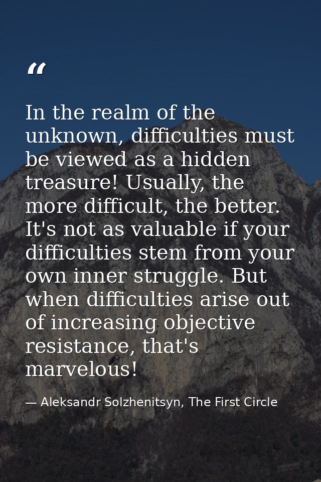 In the realm of the unknown, difficulties must be viewed as a hidden treasure! Usually, the more difficult, the better.  — Aleksandr Solzhenitsyn, The First Circle