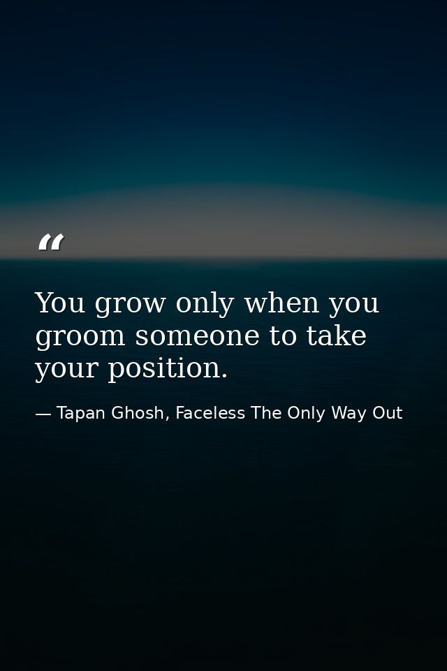 You grow only when you groom someone to take your position. — Tapan Ghosh, Faceless The Only Way Out