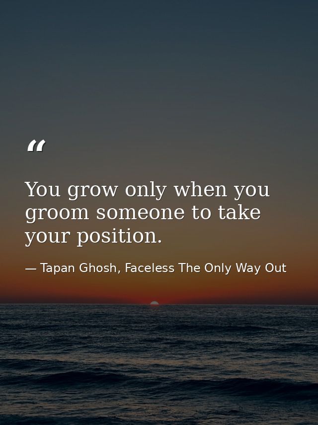 You grow only when you groom someone to take your position. — Tapan Ghosh, Faceless The Only Way Out