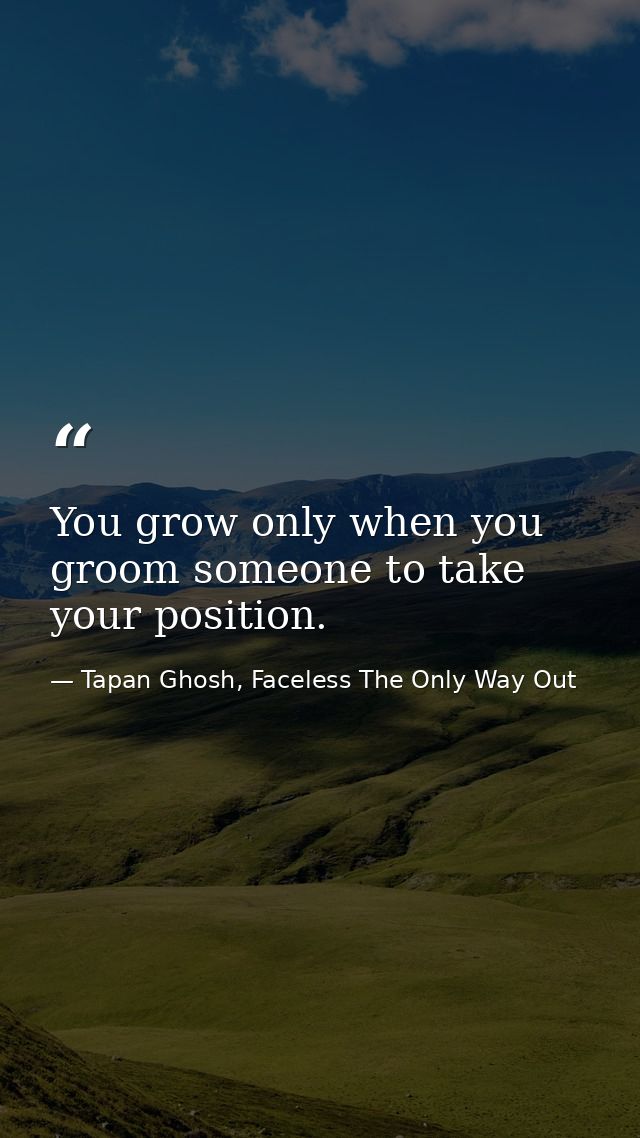 You grow only when you groom someone to take your position. — Tapan Ghosh, Faceless The Only Way Out