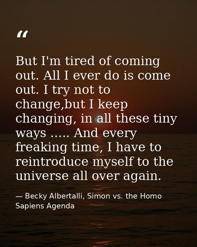 But I'm tired of coming out. All I ever do is come out. I try not to change,but I keep changing, in all these tiny ways  — Becky Albertalli, Simon vs. the Homo Sapiens Agenda