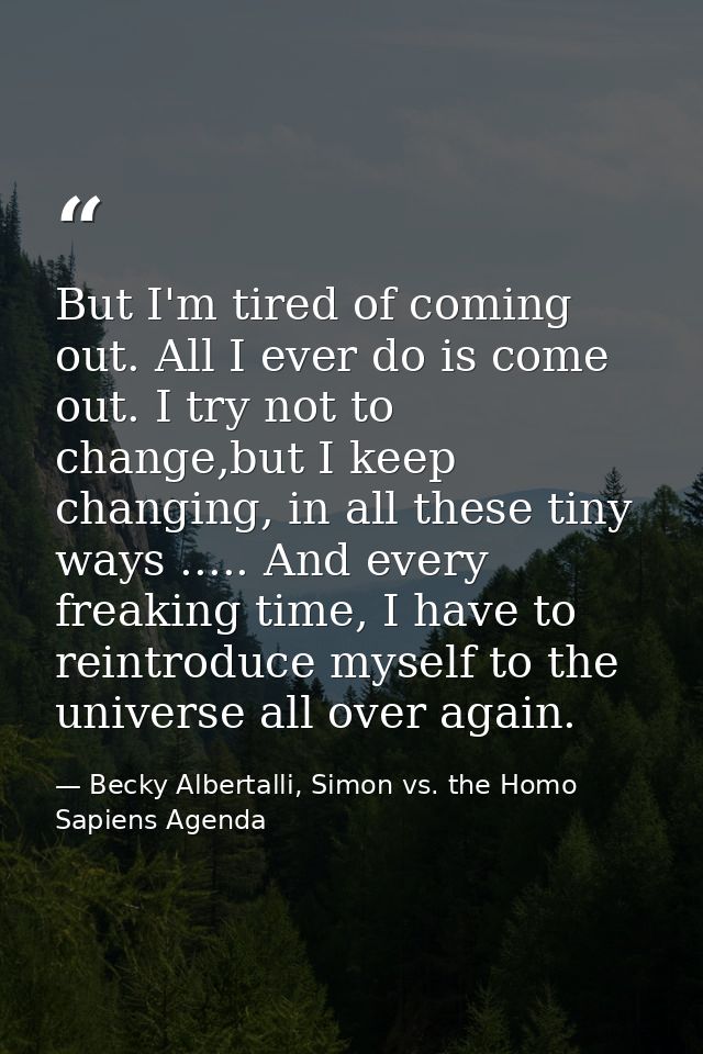 But I'm tired of coming out. All I ever do is come out. I try not to change,but I keep changing, in all these tiny ways  — Becky Albertalli, Simon vs. the Homo Sapiens Agenda