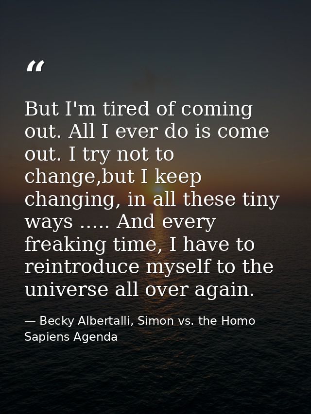 But I'm tired of coming out. All I ever do is come out. I try not to change,but I keep changing, in all these tiny ways  — Becky Albertalli, Simon vs. the Homo Sapiens Agenda