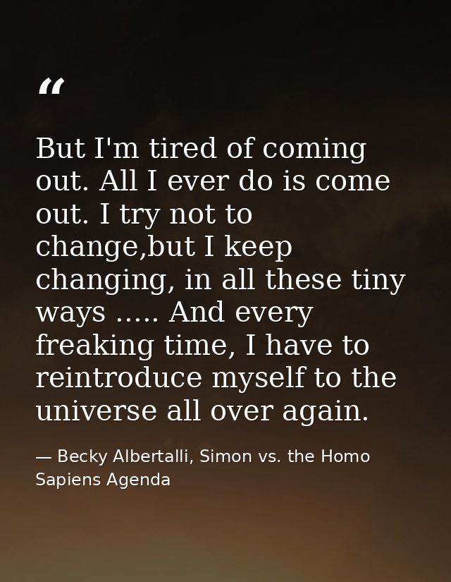 But I'm tired of coming out. All I ever do is come out. I try not to change,but I keep changing, in all these tiny ways  — Becky Albertalli, Simon vs. the Homo Sapiens Agenda