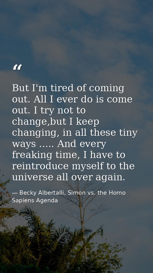 But I'm tired of coming out. All I ever do is come out. I try not to change,but I keep changing, in all these tiny ways  — Becky Albertalli, Simon vs. the Homo Sapiens Agenda