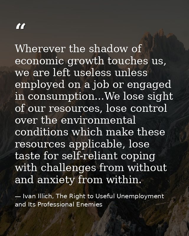Wherever the shadow of economic growth touches us, we are left useless unless employed on a job or engaged in consumptio — Ivan Illich, The Right to Useful Unemployment and Its Professional Enemies