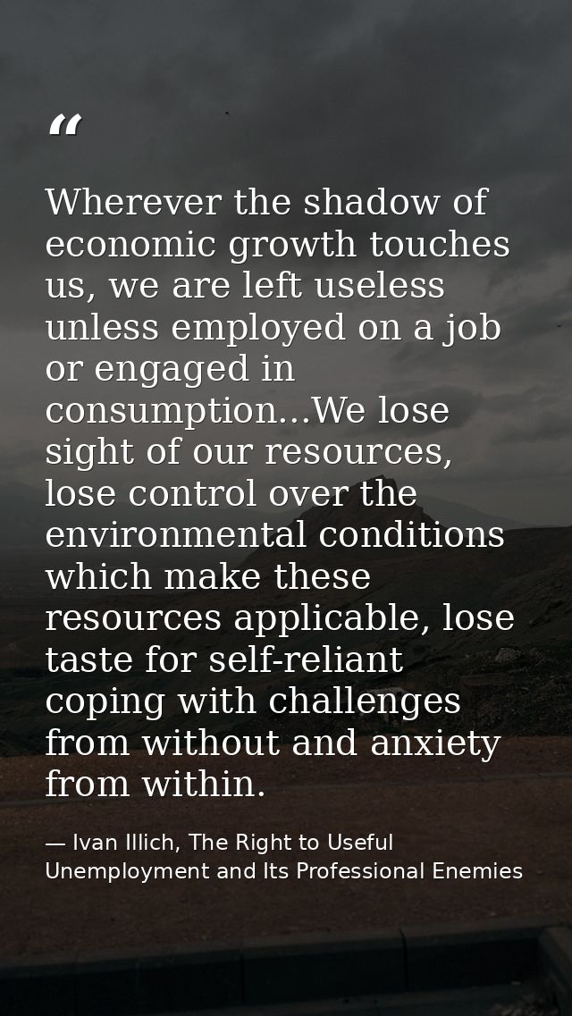 Wherever the shadow of economic growth touches us, we are left useless unless employed on a job or engaged in consumptio — Ivan Illich, The Right to Useful Unemployment and Its Professional Enemies
