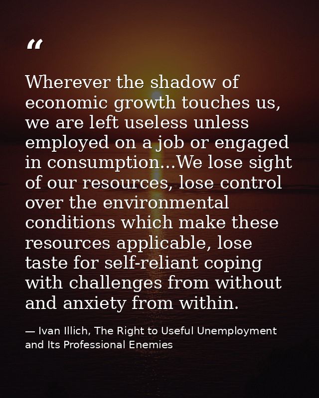 Wherever the shadow of economic growth touches us, we are left useless unless employed on a job or engaged in consumptio — Ivan Illich, The Right to Useful Unemployment and Its Professional Enemies