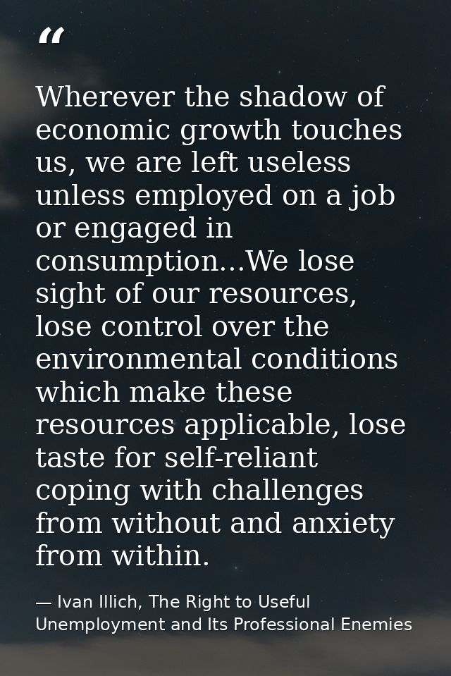 Wherever the shadow of economic growth touches us, we are left useless unless employed on a job or engaged in consumptio — Ivan Illich, The Right to Useful Unemployment and Its Professional Enemies
