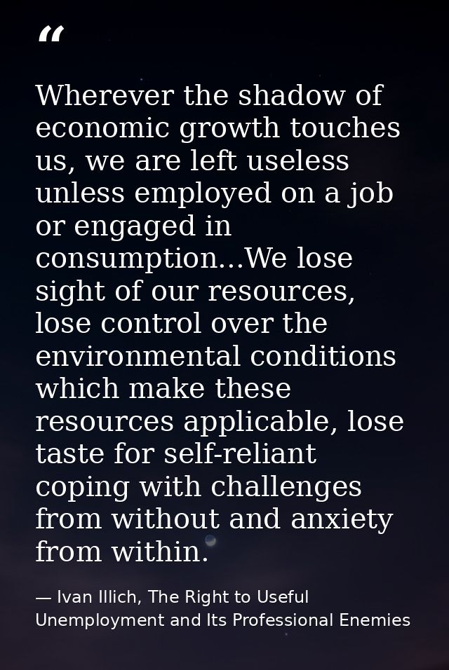 Wherever the shadow of economic growth touches us, we are left useless unless employed on a job or engaged in consumptio — Ivan Illich, The Right to Useful Unemployment and Its Professional Enemies