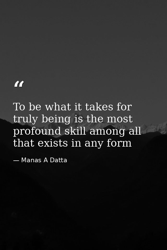To be what it takes for truly being is the most profound skill among all that exists in any form — Manas A Datta
