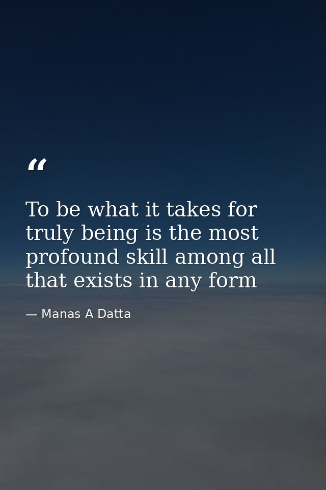 To be what it takes for truly being is the most profound skill among all that exists in any form — Manas A Datta