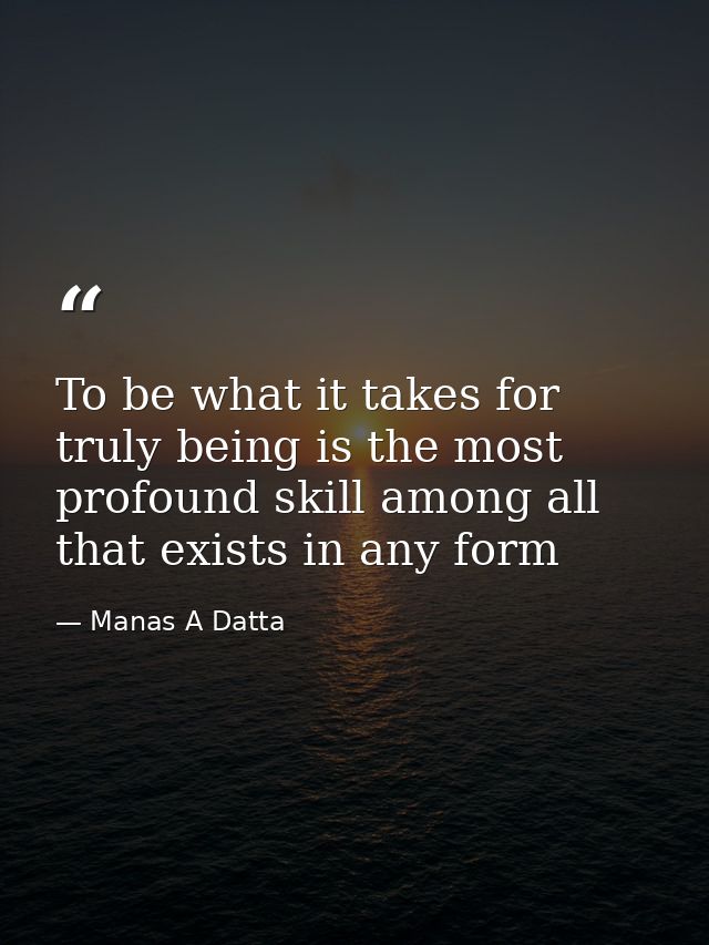 To be what it takes for truly being is the most profound skill among all that exists in any form — Manas A Datta