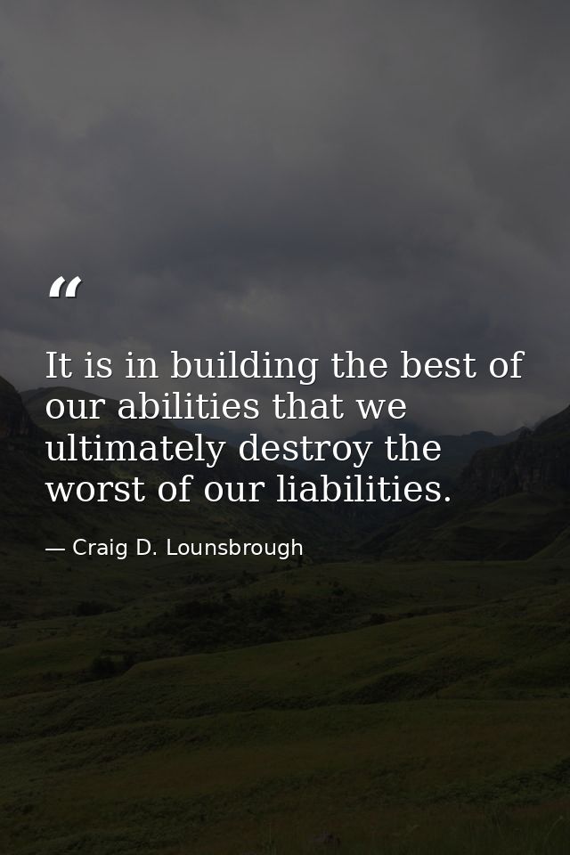 It is in building the best of our abilities that we ultimately destroy the worst of our liabilities. — Craig D. Lounsbrough