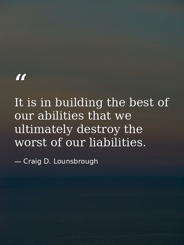 It is in building the best of our abilities that we ultimately destroy the worst of our liabilities. — Craig D. Lounsbrough