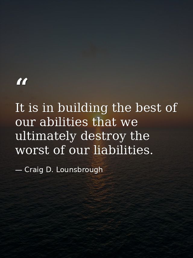 It is in building the best of our abilities that we ultimately destroy the worst of our liabilities. — Craig D. Lounsbrough