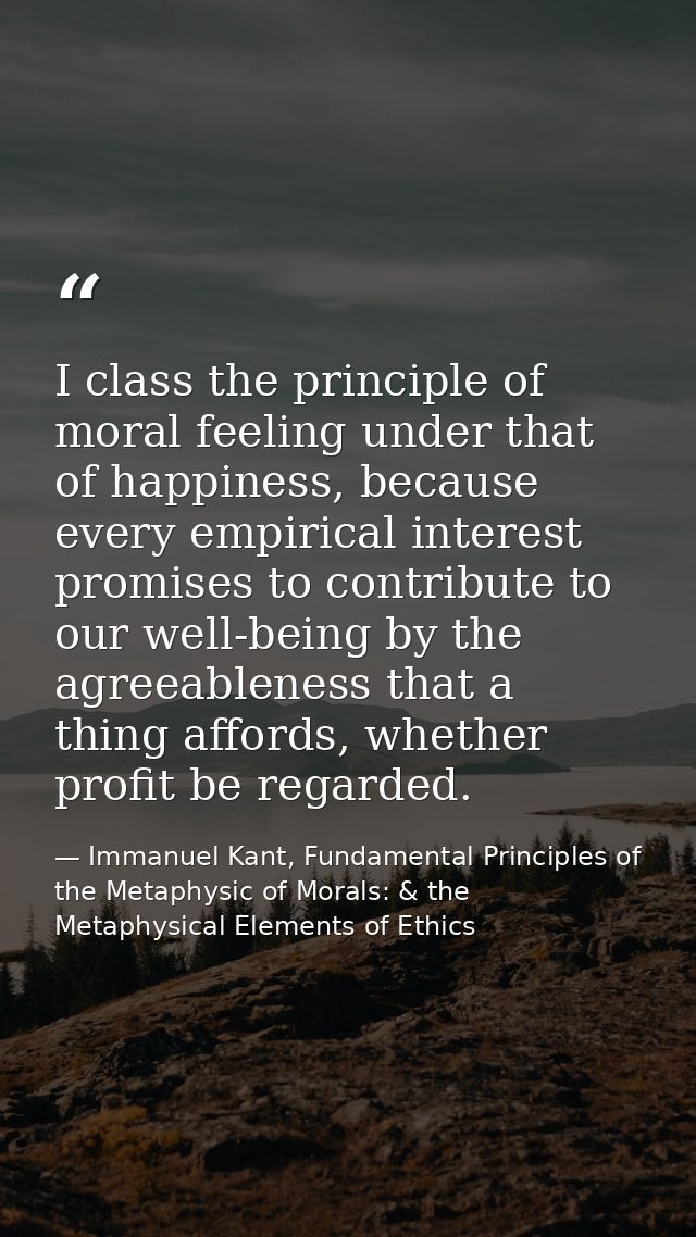 I class the principle of moral feeling under that of happiness, because every empirical interest promises to contribute  — Immanuel Kant, Fundamental Principles of the Metaphysic of Morals: & the Metaphysical Elements of Ethics