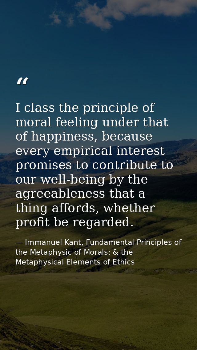 I class the principle of moral feeling under that of happiness, because every empirical interest promises to contribute  — Immanuel Kant, Fundamental Principles of the Metaphysic of Morals: & the Metaphysical Elements of Ethics