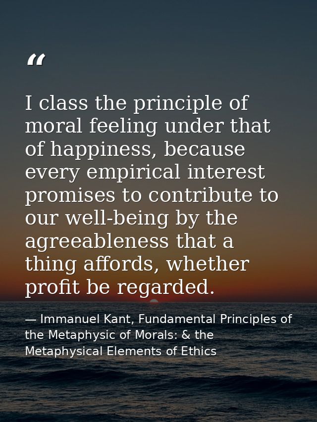 I class the principle of moral feeling under that of happiness, because every empirical interest promises to contribute  — Immanuel Kant, Fundamental Principles of the Metaphysic of Morals: & the Metaphysical Elements of Ethics