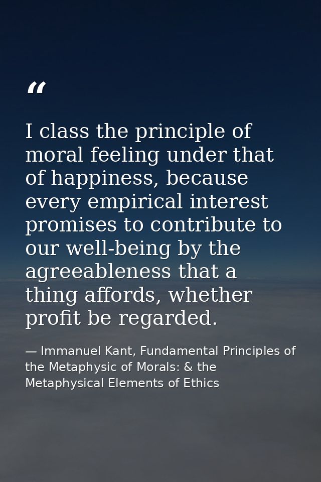 I class the principle of moral feeling under that of happiness, because every empirical interest promises to contribute  — Immanuel Kant, Fundamental Principles of the Metaphysic of Morals: & the Metaphysical Elements of Ethics