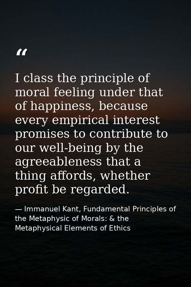 I class the principle of moral feeling under that of happiness, because every empirical interest promises to contribute  — Immanuel Kant, Fundamental Principles of the Metaphysic of Morals: & the Metaphysical Elements of Ethics