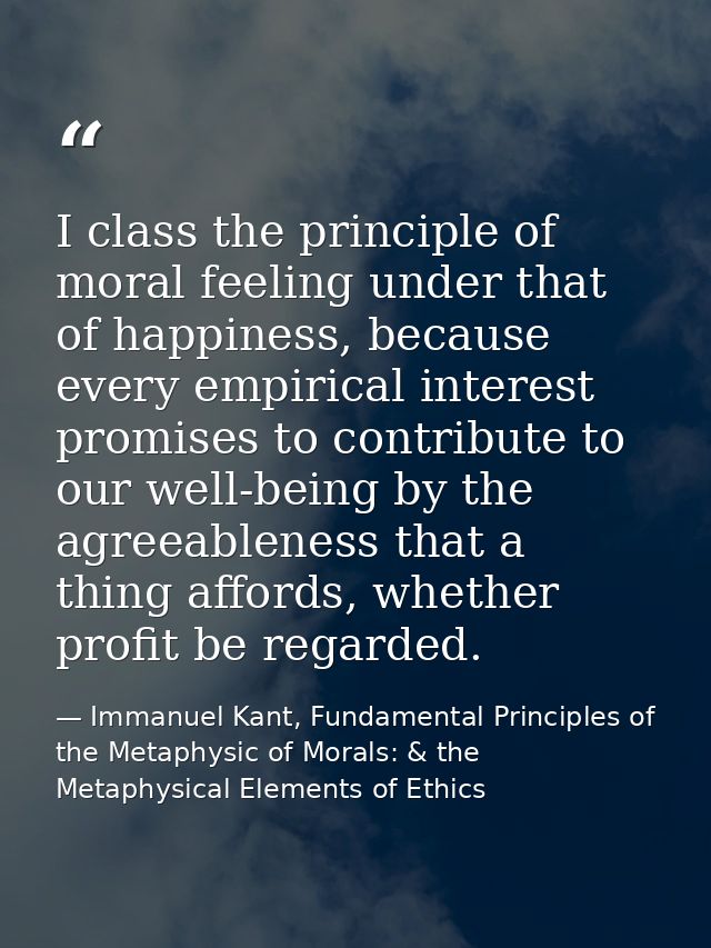 I class the principle of moral feeling under that of happiness, because every empirical interest promises to contribute  — Immanuel Kant, Fundamental Principles of the Metaphysic of Morals: & the Metaphysical Elements of Ethics