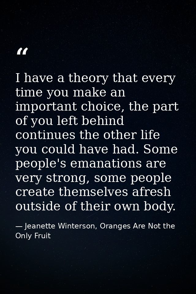 I have a theory that every time you make an important choice, the part of you left behind continues the other life you c — Jeanette Winterson, Oranges Are Not the Only Fruit